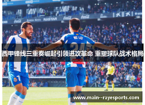 西甲锋线三重奏崛起引领进攻革命 重塑球队战术格局 西甲锋线三重奏崛起引领进攻革命 重塑球队战术格局