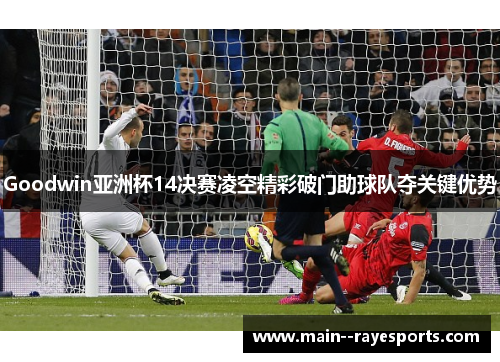 Goodwin亚洲杯14决赛凌空精彩破门助球队夺关键优势
