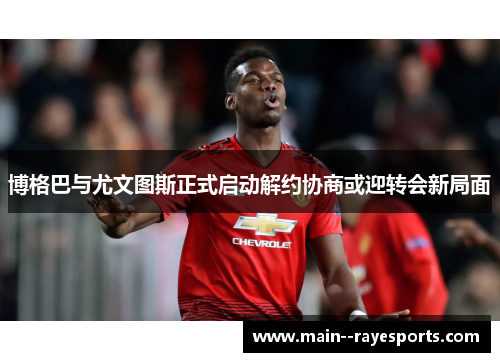 博格巴与尤文图斯正式启动解约协商或迎转会新局面