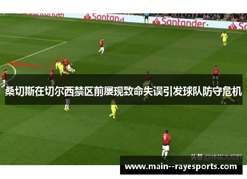 桑切斯在切尔西禁区前屡现致命失误引发球队防守危机